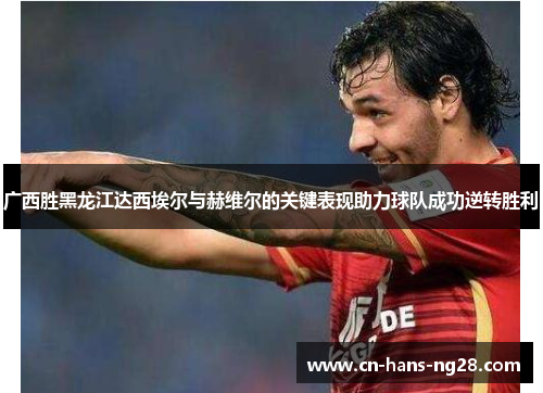 广西胜黑龙江达西埃尔与赫维尔的关键表现助力球队成功逆转胜利