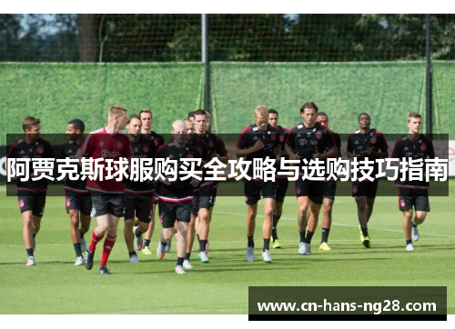阿贾克斯球服购买全攻略与选购技巧指南