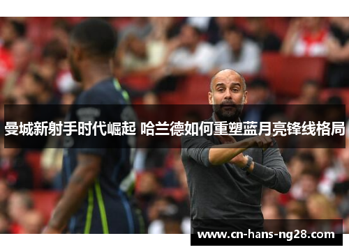 曼城新射手时代崛起 哈兰德如何重塑蓝月亮锋线格局 曼城新射手时代崛起 哈兰德如何重塑蓝月亮锋线格局