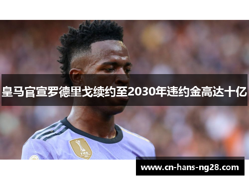 皇马官宣罗德里戈续约至2030年违约金高达十亿 皇马官宣罗德里戈续约至2030年违约金高达十亿