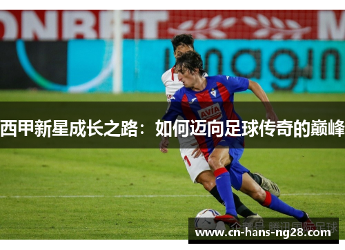 西甲新星成长之路:如何迈向足球传奇的巅峰 西甲新星成长之路:如何迈向足球传奇的巅峰