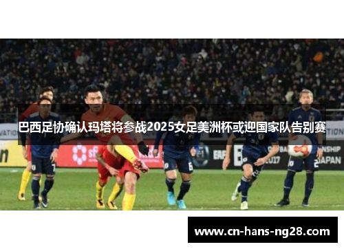 巴西足协确认玛塔将参战2025女足美洲杯或迎国家队告别赛